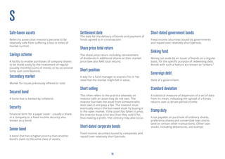 20
S
Sovereign debt
Debt of a government.
Standard deviation
A statistical measure of dispersion of a set of data
from its mean, indicating the spread of a fund’s
returns over a certain period of time.
Sub-investment grade bonds
Fixed income securities issued by a company
with a low rating from a recognised credit rating
agency. They are considered to be at higher risk
from default than those issued by companies
with higher credit ratings. Default means that a
company or government is unable to meet interest
payments or repay the inital investment amount
at the end of a security’s life.
Safe-haven assets
Refers to assets that investors perceive to be
relatively safe from suffering a loss in times of
market turmoil.
Savings scheme
A facility to enable purchases of company shares
to be made easily by the investment of regular
(usually monthly) sums of money or by occasional
lump sum contributions.
Secondary market
Market for issues previously offered or sold.
Secured bond
A bond that is backed by collateral.
Security
Financial term for a paper asset – usually a share
in a company or a fixed income security also
known as a bond.
Senior bond
A bond that has a higher priority than another
bond’s claim to the same class of assets.
Settlement date
The date for the delivery of bonds and payment of
funds agreed to in a transaction.
Share price total return
The share price return including reinvestment
of dividends in additional shares at their market
price (see also NAV total return).
Short position
A way for a fund manager to express his or her
view that the market might fall in value.
Short selling
This often refers to the practice whereby an
investor sells an asset they do not own. The
investor borrows the asset from someone who
does own it and pays a fee. The investor must
eventually return the borrowed asset by buying it
in the open market. If the asset has fallen in price,
the investor buys it for less than they sold it for,
thus making a profit. The contrary may also occur.
Short-dated corporate bonds
Fixed income securities issued by companies and
repaid over relatively short periods.
Short-dated government bonds
Fixed income securities issued by governments
and repaid over relatively short periods.
Sinking fund
Money set aside by an issuer of bonds on a regular
basis, for the specific purpose of redeeming debt.
Bonds with such a feature are known as “sinkers.”
 