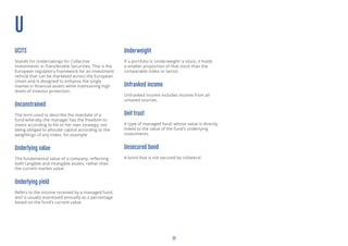 23
U
UCITS
Stands for Undertakings for Collective
Investments in Transferable Securities. This is the
European regulatory framework for an investment
vehicle that can be marketed across the European
Union and is designed to enhance the single
market in financial assets while maintaining high
levels of investor protection.
Unconstrained
The term used to describe the mandate of a
fund whereby the manager has the freedom to
invest according to his or her own strategy, not
being obliged to allocate capital according to the
weightings of any index, for example.
Underlying value
The fundamental value of a company, reflecting
both tangible and intangible assets, rather than
the current market value.
Underlying yield
Refers to the income received by a managed fund,
and is usually expressed annually as a percentage
based on the fund’s current value.
Underweight
If a portfolio is ‘underweight’ a stock, it holds
a smaller proportion of that stock than the
comparable index or sector.
Unfranked income
Unfranked income includes income from all
untaxed sources.
Unit trust
A type of managed fund, whose value is directly
linked to the value of the fund’s underlying
investments.
Unsecured bond
A bond that is not secured by collateral.
 