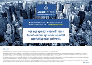 THE RICHER RETIREMENT SPECIALISTS
DISCLAIMER
Avantis Wealth Ltd is not authorised or regulated by the Financial Conduct Authority (FCA). This is not a financial promotion or an invitation to invest.
Avantis Wealth Ltd does not provide any financial or investment advice. We provide a referral to a regulated advisor who will offer appropriate advice, or to the company offering an investment who will determine your suitability for
the investment prior to any offer being made. We strongly recommend that you seek appropriate professional advice before entering into any contract. The value of any investments can go down as well as up and you might not get
back what you put in. You may have difficulty selling any investment at a reasonable price and in some circumstances it might be difficult to sell at any price.
Do not invest unless you have carefully thought about whether you can afford it and whether it is right for you and if necessary consult with a professional adviser in accordance with the Financial Services and Markets Act 2000. These
products are not regulated by the FCA or covered by the Financial Services Compensation Scheme and you will not have access to the financial ombudsman service.
This page does not constitute an offer to invest but is for information only. Persons expressing an interest in the bond will receive an invitation document, which they should read and ensure they fully understand prior to making any
decision to subscribe. Persons in any doubt regarding the risks associated with investments of this nature should consult a suitable qualified and authorised advisor.
VERSION: BGIG-1.0
To arrange a pension review with us or to
find out about our high income investment
opportunities please get in touch.
FREEPHONE: 0800 612 0880 LANDLINE: 01273 447 299
INVEST@AVANTISWEALTH.COM WWW.AVANTISWEALTH.COM
 