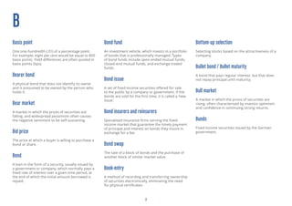 3
B
Basis point
One one-hundredth (.01) of a percentage point.
For example, eight per cent would be equal to 800
basis points. Yield differences are often quoted in
basis points (bps).
Bearer bond
A physical bond that does not identify its owner
and is presumed to be owned by the person who
holds it.
Bear market
A market in which the prices of securities are
falling, and widespread pessimism often causes
the negative sentiment to be self-sustaining.
Bid price
The price at which a buyer is willing to purchase a
bond or share.
Bond
A loan in the form of a security, usually issued by
a government or company, which normally pays a
fixed rate of interest over a given time period, at
the end of which the initial amount borrowed is
repaid.
Bond fund
An investment vehicle, which invests in a portfolio
of bonds that is professionally managed. Types
of bond funds include open-ended mutual funds,
closed-end mutual funds, and exchange traded
funds.
Bond issue
A set of fixed income securities offered for sale
to the public by a company or government. If the
bonds are sold for the first time, it is called a ‘new
issue’.
Bond insurers and reinsurers
Specialised insurance firms serving the fixed-
income market that guarantee the timely payment
of principal and interest on bonds they insure in
exchange for a fee.
Bond swap
The sale of a block of bonds and the purchase of
another block of similar market value.
Book-entry
A method of recording and transferring ownership
of securities electronically, eliminating the need
for physical certificates.
Bottom-up selection
Selecting stocks based on the attractiveness of a
company.
Bullet bond / Bullet maturity
A bond that pays regular interest, but that does
not repay principal until maturity.
Bull market
A market in which the prices of securities are
rising, often characterised by investor optimism
and confidence in continuing strong returns.
Bunds
Fixed income securities issued by the German
government.
 