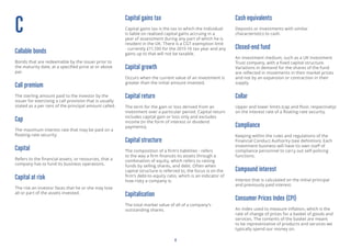 4
C
Callable bonds
Bonds that are redeemable by the issuer prior to
the maturity date, at a specified price at or above
par.
Call premium
The dollar amount paid to the investor by the
issuer for exercising a call provision that is usually
stated as a per cent of the principal amount called.
Cap
The maximum interest rate that may be paid on a
floating-rate security.
Capital
Refers to the financial assets, or resources, that a
company has to fund its business operations.
Capital at risk
The risk an investor faces that he or she may lose
all or part of the assets invested.
Capital gains tax
Capital gains tax is the tax to which the individual
is liable on realised capital gains accruing in a
year of assessment during any part of which he is
resident in the UK. There is a CGT exemption limit
- currently £11,100 for the 2015-16 tax year and any
gains up to that will not be taxable.
Capital growth
Occurs when the current value of an investment is
greater than the initial amount invested.
Capital return
The term for the gain or loss derived from an
investment over a particular period. Capital return
includes capital gain or loss only and excludes
income (in the form of interest or dividend
payments).
Capital structure
The composition of a firm’s liabilities - refers
to the way a firm finances its assets through a
combination of equity, which refers to raising
funds by selling shares, and debt. Often when
capital structure is referred to, the focus is on the
firm’s debt-to-equity ratio, which is an indicator of
how risky a company is.
Capitalisation
The total market value of all of a company’s
outstanding shares.
Cash equivalents
Deposits or investments with similar
characteristics to cash.
Closed-end fund
An investment medium, such as a UK Investment
Trust company, with a fixed capital structure.
Variations in demand for the shares of the fund
are reflected in movements in their market prices
and not by an expansion or contraction in their
supply.
Collar
Upper and lower limits (cap and floor, respectively)
on the interest rate of a floating-rate security.
Compliance
Keeping within the rules and regulations of the
Financial Conduct Authority (see definition). Each
investment business will have its own staff of
compliance personnel to carry out self-policing
functions.
Compound interest
Interest that is calculated on the initial principal
and previously paid interest.
Consumer Prices Index (CPI)
An index used to measure inflation, which is the
rate of change of prices for a basket of goods and
services. The contents of the basket are meant
to be representative of products and services we
typically spend our money on.
 