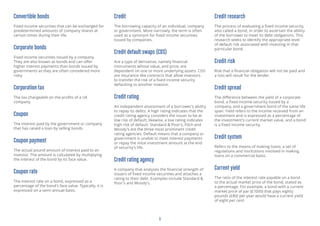 5
Convertible bonds
Fixed income securities that can be exchanged for
predetermined amounts of company shares at
certain times during their life.
Corporate bonds
Fixed income securities issued by a company.
They are also known as bonds and can offer
higher interest payments than bonds issued by
governments as they are often considered more
risky.
Corporation tax
The tax chargeable on the profits of a UK
company.
Coupon
The interest paid by the government or company
that has raised a loan by selling bonds.
Coupon payment
The actual pound amount of interest paid to an
investor. The amount is calculated by multiplying
the interest of the bond by its face value.
Coupon rate
The interest rate on a bond, expressed as a
percentage of the bond’s face value. Typically, it is
expressed on a semi-annual basis.
Credit
The borrowing capacity of an individual, company
or government. More narrowly, the term is often
used as a synonym for fixed income securities
issued by companies.
Credit default swaps (CDS)
Are a type of derivative, namely financial
instruments whose value, and price, are
dependent on one or more underlying assets. CDS
are insurance-like contracts that allow investors
to transfer the risk of a fixed income security
defaulting to another investor.
Credit rating
An independent assessment of a borrower’s ability
to repay its debts. A high rating indicates that the
credit rating agency considers the issuer to be at
low risk of default; likewise, a low rating indicates
high risk of default. Standard & Poor’s, Fitch and
Moody’s are the three most prominent credit
rating agencies. Default means that a company or
government is unable to meet interest payments
or repay the inital investment amount at the end
of security’s life.
Credit rating agency
A company that analyses the financial strength of
issuers of fixed income securities and attaches a
rating to their debt. Examples include Standard &
Poor’s and Moody’s.
Credit research
The process of evaluating a fixed income security,
also called a bond, in order to ascertain the ability
of the borrower to meet its debt obligations. This
research seeks to identify the appropriate level
of default risk associated with investing in that
particular bond.
Credit risk
Risk that a financial obligation will not be paid and
a loss will result for the lender.
Credit spread
The difference between the yield of a corporate
bond, a fixed income security issued by a
company, and a government bond of the same life
span. Yield refers to the income received from an
investment and is expressed as a percentage of
the investment’s current market value, and a bond
is a fixed income security.
Credit system
Refers to the means of making loans; a set of
regulations and institutions involved in making
loans on a commercial basis.
Current yield
The ratio of the interest rate payable on a bond
to the actual market price of the bond, stated as
a percentage. For example, a bond with a current
market price of par (£1000) that pays eighty
pounds (£80) per year would have a current yield
of eight per cent.
 