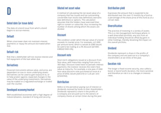 6
D
Dated date (or Issue date)
The date of a bond issue from which a bond
begins to accrue interest.
Default
When a borrower does not maintain interest
payments or repay the amount borrowed when
due.
Default risk
Risk that a debtholder will not receive interest and
full repayment of the loan when due.
Derivatives
Financial instruments whose value, and price, are
dependent on one or more underlying assets.
Derivatives can be used to gain exposure to, or
to help protect against, expected changes in the
value of the underlying investments. Derivatives
may be traded on a regulated exchange or traded
over the counter.
Developed economy/market
Well-established economies with a high degree of
industrialisation, standard of living and security.
Diluted net asset value
A method of calculating the net asset value of a
company that has issued and has outstanding
convertible loan stocks (see definition), warrants
(see definition) or options. The calculation
assumes that the holders have exercised their
right to convert or subscribe, thus increasing the
number of shares among which the assets are
divided.
Discount
The condition under which the par value of a bond
exceeds its market price. For example, a £1,000
par amount bond, which is valued at £980 would
be said to be trading at a 2% discount [(£1000-
£980)/£1000=2%].
Discount note
Short-term obligations issued at a discount from
face value, with maturities ranging from one to
360 days. Discount notes have no periodic interest
payments; the investor receives the note’s face
value at maturity. For example, a one year, £1,000
face value discount note purchased at issue at a
price of £950, would yield £50 or 5.26 per cent
(£50/£950).
Distribution
Refers to the periodical paying-out of interest or
dividends received by funds to their shareholders.
Dividends represent a share in the profits of
a company and are paid out to the owners of
company shares at certain times during the year.
Distribution yield
Expresses the amount that is expected to be
distributed over the next 12 months by a fund as
a percentage of the share price of this fund as at a
certain date.
Diversification
The practice of investing in a variety of assets.
This is a risk management technique where, in
a well-diversified portfolio, any loss from an
individual holding should be offset by gains in
other holdings, thereby lessening the impact on
the overall portfolio.
Dividend
Dividends represent a share in the profits of
the company and are paid out to a company’s
shareholders at set times of the year.
Duration risk
The longer a fixed income security, also called a
bond, or bond fund’s duration, the more sensitive
and therefore at risk it is to changes in interest
rates.
 