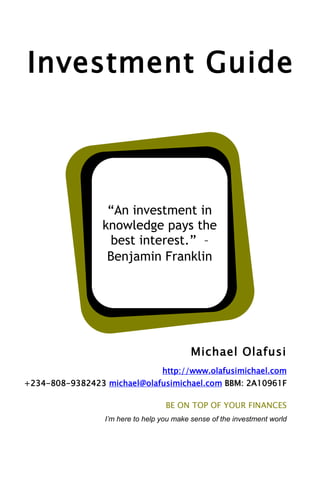 Investment Guide

“An investment in
knowledge pays the
best interest.” –
Benjamin Franklin

Michael Olafusi
http://www.olafusimichael.com
+234-808-9382423 michael@olafusimichael.com BBM: 2A10961F
BE ON TOP OF YOUR FINANCES
I’m here to help you make sense of the investment world

 