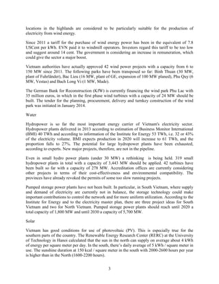 3
locations in the highlands are considered to be particularly suitable for the production of
electricity from wind energy.
Since 2011 a tariff for the purchase of wind energy power has been in the equivalent of 7.8
USCent per kWh. EVN paid it to windmill operators. Investors regard this tariff to be too low
and suggest around 14 cent. The government is considering an increase in remuneration, which
could give the sector a major boost.
Vietnam authorities have actually approved 42 wind power projects with a capacity from 6 to
150 MW since 2011. The following parks have been transposed so far: Binh Thuan (30 MW,
plant of Fuhrländer), Bac Lieu (16 MW, plant of GE, expansion of 100 MW planed), Phu Quy (6
MW, Vestas) and Bach Long Vi (1 MW, Made).
The German Bank for Reconstruction (KfW) is currently financing the wind park Phu Lac with
35 million euros, in which in the first phase wind turbines with a capacity of 24 MW should be
built. The tender for the planning, procurement, delivery and turnkey construction of the wind
park was initiated in January 2014.
Water
Hydropower is so far the most important energy carrier of Vietnam's electricity sector.
Hydropower plants delivered in 2013 according to estimation of Business Monitor International
(BMI) 40 TWh and according to information of the Institute for Energy 53 TWh, i.e. 32 or 43%
of the electricity volume. BMI expects production in 2020 will increase to 61 TWh, and the
proportion falls to 27%. The potential for large hydropower plants have been exhausted,
according to experts. New major projects, therefore, are not in the pipeline.
Even in small hydro power plants (under 30 MW) a rethinking is being held. 319 small
hydropower plants in total with a capacity of 3,443 MW should be applied. 42 turbines have
been built so far with a capacity of 278 MW. Accreditation offices are currently considering
other projects in terms of their cost-effectiveness and environmental compatibility. The
provinces have already revoked the permits of some too slow running projects.
Pumped storage power plants have not been built. In particular, in South Vietnam, where supply
and demand of electricity are currently not in balance, the storage technology could make
important contributions to control the network and for more uniform utilization. According to the
Institute for Energy and to the electricity master plan, there are three project ideas for South
Vietnam and two for North Vietnam. Pumped storage power plants should reach until 2020 a
total capacity of 1,800 MW and until 2030 a capacity of 5,700 MW.
Solar
Vietnam has good conditions for use of photovoltaic (PV). This is especially true for the
southern parts of the country. The Renewable Energy Research Center (RERC) at the University
of Technology in Hanoi calculated that the sun in the north can supply on average about 4 kWh
of energy per square meter per day. In the south, there’s daily average of 5 kWh / square meter in
use. The sunshine duration at 150 kcal / square meter in the south with 2000-2600 hours per year
is higher than in the North (1600-2200 hours).
 