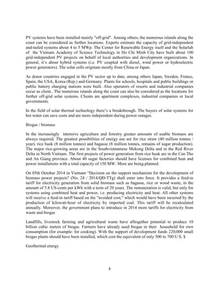 4
PV systems have been installed mainly "off-grid". Among others, the numerous islands along the
coast can be considered as further locations. Experts estimate the capacity of grid-independent
and-tailed systems about 4 to 5 MWp. The Center for Renewable Energy itself and the Solarlab
of the Vietnam Academy of Science Technology in Ho Chi Minh City have built about 100
grid-independent PV projects on behalf of local authorities and development organizations. In
general, it’s about hybrid systems (i.e. PV coupled with diesel, wind power or hydroelectric
power generators). The solar cells originate mostly from China or Japan.
As donor countries engaged in the PV sector up to date, among others Japan, Sweden, France,
Spain, the USA, Korea (Rep.) and Germany. Plants for schools, hospitals and public buildings or
public battery charging stations were built. Also operators of resorts and industrial companies
occur as client.. The numerous islands along the coast can also be considered as the locations for
further off-grid solar systems. Clients are apartment complexes, industrial companies or local
governments.
In the field of solar thermal technology there’s a breakthrough. The buyers of solar systems for
hot water can save costs and are more independent during power outages.
Biogas / biomass
In the increasingly intensive agriculture and forestry greater amounts of usable biomass are
always required. The greatest possibilities of energy use are for rice straw (40 million tonnes /
year), rice husk (8 million tonnes) and bagasse (8 million tonnes, remains of sugar production).
The major rice-growing areas are in the Southvietnamese Mekong Delta and in the Red River
Delta in North Vietnam. The first projects of power generation from rice husk are in the Can Tho
and An Giang province. About 40 sugar factories should have licenses for combined heat and
power installations with a total capacity of 150 MW. More are being planned.
On 05th October 2014 in Vietnam “Decision on the support mechanism for the development of
biomass power projects" (No. 24 / 2014/QĐ-TTg) shall enter into force. It provides a feed-in
tariff for electricity generation from solid biomass such as bagasse, rice or wood waste, in the
amount of 5.8 US-cents per kWh with a term of 20 years. The remuneration is valid, but only for
systems using combined heat and power, i.e. producing electricity and heat. All other systems
will receive a feed-in tariff based on the "avoided cost," which would have been incurred by the
production of kilowatt-hour of electricity by imported coal. This tariff will be recalculated
annually. Moreover, the government plans to introduce in 2014 more tariffs for electricity from
waste and biogas
Landfills, livestock farming and agricultural waste have alltogether potential to produce 10
billion cubic meters of biogas. Farmers have already used biogas in their household for own
consumption (for example: for cooking). With the support of development funds 220,000 small
biogas plants should have been installed, which cost the equivalent of only 500 to 700 U.S. $
Geothermal energy
 