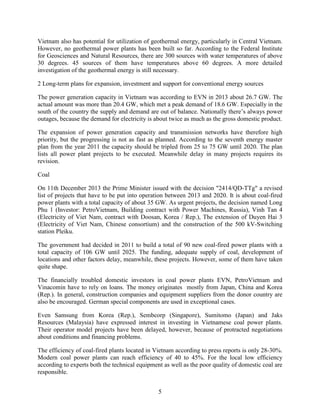 5
Vietnam also has potential for utilization of geothermal energy, particularly in Central Vietnam.
However, no geothermal power plants has been built so far. According to the Federal Institute
for Geosciences and Natural Resources, there are 300 sources with water temperatures of above
30 degrees. 45 sources of them have temperatures above 60 degrees. A more detailed
investigation of the geothermal energy is still necessary.
2 Long-term plans for expansion, investment and support for conventional energy sources
The power generation capacity in Vietnam was according to EVN in 2013 about 26.7 GW. The
actual amount was more than 20.4 GW, which met a peak demand of 18.6 GW. Especially in the
south of the country the supply and demand are out of balance. Nationally there’s always power
outages, because the demand for electricity is about twice as much as the gross domestic product.
The expansion of power generation capacity and transmission networks have therefore high
priority, but the progressing is not as fast as planned. According to the seventh energy master
plan from the year 2011 the capacity should be tripled from 25 to 75 GW until 2020. The plan
lists all power plant projects to be executed. Meanwhile delay in many projects requires its
revision.
Coal
On 11th December 2013 the Prime Minister issued with the decision "2414/QD-TTg" a revised
list of projects that have to be put into operation between 2013 and 2020. It is about coal-fired
power plants with a total capacity of about 35 GW. As urgent projects, the decision named Long
Phu 1 (Investor: PetroVietnam, Building contract with Power Machines, Russia), Vinh Tan 4
(Electricity of Viet Nam, contract with Doosan, Korea / Rep.), The extension of Duyen Hai 3
(Electricity of Viet Nam, Chinese consortium) and the construction of the 500 kV-Switching
station Pleiku.
The government had decided in 2011 to build a total of 90 new coal-fired power plants with a
total capacity of 106 GW until 2025. The funding, adequate supply of coal, development of
locations and other factors delay, meanwhile, these projects. However, some of them have taken
quite shape.
The financially troubled domestic investors in coal power plants EVN, PetroVietnam and
Vinacomin have to rely on loans. The money originates mostly from Japan, China and Korea
(Rep.). In general, construction companies and equipment suppliers from the donor country are
also be encouraged. German special components are used in exceptional cases.
Even Samsung from Korea (Rep.), Sembcorp (Singapore), Sumitomo (Japan) and Jaks
Resources (Malaysia) have expressed interest in investing in Vietnamese coal power plants.
Their operator model projects have been delayed, however, because of protracted negotiations
about conditions and financing problems.
The efficiency of coal-fired plants located in Vietnam according to press reports is only 28-30%.
Modern coal power plants can reach efficiency of 40 to 45%. For the local low efficiency
according to experts both the technical equipment as well as the poor quality of domestic coal are
responsible.
 
