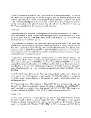 6
The hard coal reserves of the South East Asian country are in the amount of about 3,116 million
tons. The actual coal production will not be enough to meet the demand of the power plant
operators. The state-owned concern Vinacomin promoted in 2013 about 42.6 million tons. A part
of it is sold at subsidized prices to the power plant operators. Since 2015, Vietnam has imported
for the power plant sector about 6 million tons of coal, says the Ministry of Economy.
PetroVietnam signed already delivery contracts with Indonesia.
Natural gas
Vietnam's gas reserves amounted, according to the last available information in 2012 about 617
billion cubic meters. In South Vietnam, where the largest reserves are located, there’re so far the
gas power plants Phu My (4,000 MW), Nhon Trach (1,500 MW) and Ca Mau (1,500 MW),
which are supplied by a common gas line.
The government has postponed the construction of new gas power plants to the period after
2020. Reasons are difficult price negotiations with foreign investors in funding projects. In 2009,
the work of a consortium began officially, which consists of PetroVietnam and Chevron, to the
production of gas in the blocks B and 48/95 in the Golf of Thailand. However, in February 2014
Chevron announced that it would sell its share in the project because the concern could not agree
with PetroVietnam about a purchase price.
The gas should be transported through a 400-km pipeline (of which 246 km offshore, costs
approximately U.S. $ 1 billion) to the power complexes plant in O Mon near the city of Can Tho
with a planned total capacity of 2,800 MW. The power plants O Mon 1 (660 MW) and O Mon 2
are already in operation and use fuel oil as fuel because of the lack of gas. The construction of a
second turbine in O Mon 2 (330 MW) started in September 2012. This project was financed by
Japan; it has been carried out by the construction companies Sojitz (Japan) and Daelim (Korea,
Republic).
The KfW Development Bank and the Asian Development Bank (ADB) want to finance the
power plant O Mon 4 with a capacity of approximately 750 MW. The total cost is estimated at
666 million euros. However, because of the uncertain gas supply, a construction contract have
not been granted yet.
PetroVietnam and Exxon Mobil declared in March 2014 that they had discovered a new gas
deposit 87 km off the coast of central Vietnam. According to initial plans this should be able to
supply gas-fired power plants with a total capacity of 6000-6500 MW. The concerns are
currently evaluating the feasibility of this U.S. $ 20 billion expensive major project.
Nuclear power
The first ideas for the use of nuclear power were from the year 1995. Vietnam's National
Assembly passed in 2008 an Atomic Energy Law (No. 18/2008/QH12), which regulates
domestic and foreign investment in this sector. A master plan for the development of nuclear
energy was released with "Decision 906/2010/TTg" in 2010. It provides until 2030 for the
 