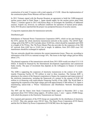 7
construction of in total 13 reactors with a total capacity of 15 GW. About the implementation of
the construction plans Prime Minister still has to decide.
In 2011 Vietnam signed with the Russian Rosatom an agreement to build the 2,000-megawatt
nuclear power plant in Ninh Thuan 1. Japan should supply for the nuclear power plant Ninh
Thuan 2. Vietnam agreed in 2012 with Korea (Rep.) to investigate the feasibility of additional
reactors. Experts see, however, no sufficient conditions for operation of nuclear power plants.
Early 2014 the press reported that the project was postponed because of security reasons.
3 Long-term expansion plans for transmission networks
Distribution grid
Subsidiaries of National Power Transmission Corporation (NPT), which on her part belongs to
the EVN, operate the whole electricity transmission network in the country. The 220-kV high-
voltage grid of the NPT in 2012 includes about 10,828 km, which should be expanded until 2020
to a length of 26,770 km. The 7th Power Master Plan also provides for the expansion of the 500
kV network from 4,847 km to 12,691 km in length. In addition, from 2011-2020 exact 362
transformers should be exchanged or replaced.
The new networks should also minimize the current transmission losses. These are, according to
information of the EVN at a national average 10%. The losses in the high voltage grid are likely
about 2.3%.
The planned expansion of the transmission network from 2011-2020 would cost about U.S. $ 10
billion. It should be financed by the International development organizations and commercial
banks mostly. The pace of investment thus depends on the willingness to finance of external
investors.
The ADB is supporting the expansion of electricity transmission in the context of its multi-
tranche Financing Facility ($ 730 million in total in three tranches). The German KfW is
planning in the context of the financial cooperation to finance the expansion and improvement of
the electricity transmission, including the framework of a project in the amount of EUR 160
million in co-financing with multi-tranche Financing Facility of the ADB. The World Bank is
supporting the expansion of the high-voltage grid with approximately $ 300 million U.S. Japan is
transforming nation-wide a "Power Transmission and Distribution Network Development
Project".
The NPT and the Hanoi Joint Stock Commercial Bank signed in December 2013 a loan
agreement about 554.5 billion dong (approx. 20 million euros, 1 euro = approx 29,000 Dong),
with which the projects in the Electricity Transmission are financed.
Five regional grid operators of the EVN Group are responsible for the distribution of electricity
at 110 kV. They also operate some 220 kV lines. The Hanoi Power Corporation (EVN Hanoi)
and the Ho Chi Minh City Power Corporation (EVN HCMC) have the largest grids.
 