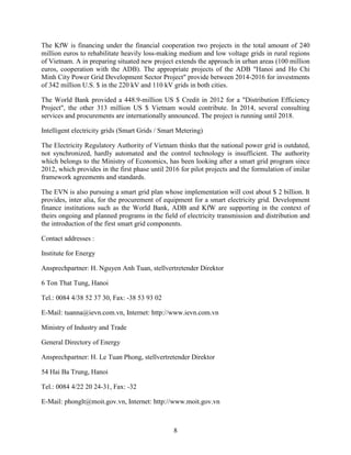 8
The KfW is financing under the financial cooperation two projects in the total amount of 240
million euros to rehabilitate heavily loss-making medium and low voltage grids in rural regions
of Vietnam. A in preparing situated new project extends the approach in urban areas (100 million
euros, cooperation with the ADB). The appropriate projects of the ADB "Hanoi and Ho Chi
Minh City Power Grid Development Sector Project" provide between 2014-2016 for investments
of 342 million U.S. $ in the 220 kV and 110 kV grids in both cities.
The World Bank provided a 448.9-million US $ Credit in 2012 for a "Distribution Efficiency
Project", the other 313 million US $ Vietnam would contribute. In 2014, several consulting
services and procurements are internationally announced. The project is running until 2018.
Intelligent electricity grids (Smart Grids / Smart Metering)
The Electricity Regulatory Authority of Vietnam thinks that the national power grid is outdated,
not synchronized, hardly automated and the control technology is insufficient. The authority
which belongs to the Ministry of Economics, has been looking after a smart grid program since
2012, which provides in the first phase until 2016 for pilot projects and the formulation of imilar
framework agreements and standards.
The EVN is also pursuing a smart grid plan whose implementation will cost about $ 2 billion. It
provides, inter alia, for the procurement of equipment for a smart electricity grid. Development
finance institutions such as the World Bank, ADB and KfW are supporting in the context of
theirs ongoing and planned programs in the field of electricity transmission and distribution and
the introduction of the first smart grid components.
Contact addresses :
Institute for Energy
Ansprechpartner: H. Nguyen Anh Tuan, stellvertretender Direktor
6 Ton That Tung, Hanoi
Tel.: 0084 4/38 52 37 30, Fax: -38 53 93 02
E-Mail: tuanna@ievn.com.vn, Internet: http://www.ievn.com.vn
Ministry of Industry and Trade
General Directory of Energy
Ansprechpartner: H. Le Tuan Phong, stellvertretender Direktor
54 Hai Ba Trung, Hanoi
Tel.: 0084 4/22 20 24-31, Fax: -32
E-Mail: phonglt@moit.gov.vn, Internet: http://www.moit.gov.vn
 