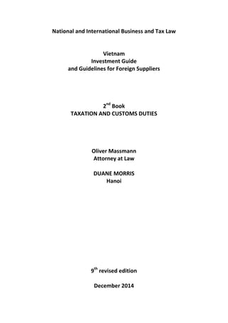 National and International Business and Tax Law
Vietnam
Investment Guide
and Guidelines for Foreign Suppliers
2P
nd
P Book
TAXATION AND CUSTOMS DUTIES
Oliver Massmann
Attorney at Law
DUANE MORRIS
Hanoi
9P
th
P revised edition
December 2014
 