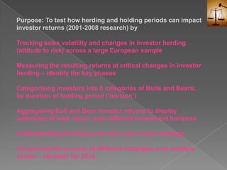 Purpose: To test how herding and holding periods can impact investor returns (2001-2008 research) byTracking sales volatility and changes in investor herding (attitude to risk) across a large European sampleMeasuring the resulting returns at critical changes in investor herding – identify the key phasesCategorising investors into 6 categories of Bulls and Bears; by duration of holding period (‘horizon’)Aggregating Bull and Bear investor returns to display waterlines of best return, over different investment horizonsUnderstanding the likely pros and cons of each strategyComparing the success of different strategies over multiple cycles – consider for 2010..