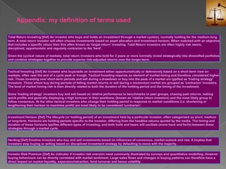 Appendix: my definition of terms usedTotal Return Investing [Def] An investor who buys and holds an investment through a market cycle(s), normally holding for the medium-long term. A total return investor will often choose investments based on asset allocation and investment horizon. When matched with an objective that includes a specific return then this often known as 'target-return' investing. Total Return investors are often highly risk aware, disciplined, opportunistic and regularly contrarian to the 'herd'. Given the cyclical nature of markets, total return investors who hold for 3 years or more normally invest strategically into diversified portfolios and combine strategies together to provide superior risk-adjusted returns over the longer-term.Tactical Investing [Def] An investor who buys/sells an investment either opportunistically or defensively based on a short-term view on markets, often near the end of a cycle peak or trough. Tactical Investing requires an element of market timing and therefore considered higher risk. Those investing over short-term periods and sell during a drawdown or buy into the peak of a market are typified as 'trading strategy' investors. Those whom buy during periods of falling market returns or sell during a momentum market are grouped as 'contrarian' investors. The level of market timing risk is then directly related to both the duration of the holding period and the timing of the investment. Some 'trading strategy' investors buy and sell based on relative performance to benchmarks or peer groups, chasing past returns, netting quick profits and generally displaying a high turnover in their positions; (known as 'relative return investors) and the most likely group to follow consensus. At the other tactical investors who change their holding period in response to market conditions (i.e. shortening or lengthening their horizon to maximise profit) are most likely to be considered 'contrarian'.Investment Horizon [Def] The lifecycle (or holding period) of an investment held by a particular investor, often categorised as short, medium or long-term. Horizons are holding periods specific to the investor, differing from the headline returns quoted by the media. The timing and duration of these horizons typifies different types of investing, and both bulls and bears will vacillate (move back and forth) between these strategies through a market cycle.Herding [Def] Emotive investors who buy and sell investments based on influences of consensus, market outlook and risk. It implies that investors stop buying or selling based on disciplined investment strategy by defaulting to move with the majority.Investor Risk Premium [Def] An indicator if investor risk aversion most commonly illustrated by surveys and quantitative modelling. However buying behaviours can be directly correlated with market sentiment. Large sales flows and changes in buying patterns can therefore have a direct impact on market liquidity, expansion/retraction, fund turnover and hence volatility.