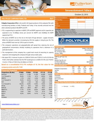 October 22, 2010
                                                                                               Recommendations                 <= 1 year        1 - 2 yrs        2 - 5 yrs
 POLYPLEX CORPORATION LTD                                                           BUY
                                                                                               Strong Buy
                                                                                               Buy
 Polyplex Corporation (PCL) is the world’s 4th largest producer of thin polyester film with
                                                                                               Hold
 manufacturing facilities in India, Thailand and Turkey. It has recently ventured into the     Reduce
 other substitute products like BOPP and CPP.                                                  Sell
                                                                                               Strong Buy – Expected Returns > 20% p.a.
• PCL is augmenting its capacities in BOPET, CPP and BOPP segments and its capacities are      Buy – Expected Returns from 10 to 20% p.a.
  expected to be 151,000tpa (tones per annum) for BOPET and 35,000tpa for BOPP                 Hold – Expected Returns from 0 % to 10% p.a.
                                                                                               Reduce – Expected Returns from 0 % to 10% p.a. with possible downside risk
  segment by FY12.                                                                             Sell – Returns < 0 %
• The prices of BOPET are on the rise on the back of huge demand – supply mismatch.
  While the demand currently is increasing by 25% the supply is rising by just 4%. The
  prices of BOPET have risen by 125% in past six months.
• The company’s operations are geographically well spread thus reducing the risk of
  geographical concentration, thereby insulating its operations from a downturn in a STOCK DATA
                                                                                      BSE / NSE Code                                                  524051/ POLYPLEX
  particular location.                                                                Bloomberg Code                                                      PPC IN EQUITY
• The management of the company has a good track record of executing its capacity No. of Shares (Mn)                                                                 16
                                                                                      Sensex / Nifty                                                       19,872/5,982
  expansion and navigating the company through various trade cycles.                  PRICE DATA
                                                                                                 th
• We expect PCL’s revenues to grow at a CAGR of 35.6% over FY2010-12 to Rs 22.41bn by CMP Rs (20 Oct' 10)                                                            869.2
                                                                                      Beta                                                                            0.54
  FY2012. We further estimate that the PAT would grow at a CAGR of 37.4% over FY2010- Market Cap (Rs mn)                                                            13,899
  12 to Rs 1,775bn in FY2012 from Rs 940mn in FY2010.                                 52 Week High-low                                                          984.40/164
                                                                                      Average Daily Volume                                                          47,592
 Based on a consolidated FY12 P/E multiple of 10, the fair value for the
                                                                                      STOCK RETURN (%)
 company works out to Rs 1109                                                                                         30D                     3M         6M            1Y
                                                                                               Polyplex Corporation   14%                    197%       312%         369%
 Financial Snapshot                                                                            Sensex                 -1%                    11%        15%           15%
 Projections (Rs Mn)           FY08A       FY09A        FY10A         FY11E      FY12E         Nifty                  -1%                    12%        16%           17%
Revenue                         10,013      11,206         12,180     20,589     22,410        SHARE HOLDING PATTERN (%)
                                                                                               Promoter                                                                 46.9
Y-o-Y Growth %                  30.4%       11.9%             8.7%     69.0%      8.8%
                                                                                               Institution                                                               4.9
EBIDTA                           1,776       2,567           2,436     3,872      4,234        Non Institution                                                          48.2
Y-o-Y Growth %                  70.4%       44.5%           -5.1%     59.0%       9.4%         Total                                                                   100.0
PAT                                824       1,104             940     1,660      1,775        1 Year Price Performance (Rel. to Sensex)
Y-o-Y Growth %                 158.2%       34.0%          -14.9%      76.6%      6.9%        450
EPS Rs                            48.7        69.0             58.8     103.8     111.0       400
                                                                                                                 Sensex           PCL
BVPS Rs                          300.3       384.0           400.1     492.5      587.9       350
                                                                                              300
EBIDTA %                        17.7%       22.9%           20.0%     18.8%      18.9%
                                                                                              250
NPM %                            8.2%        9.9%            7.7%       8.1%      7.9%        200
ROE %                           16.2%       18.0%           14.7%     21.1%      18.9%        150
PER x                                                                     8.4        7.8      100

P/B Ratio                                                                 1.8        1.5       50
                                                                                               0
                                                                                              -50



 www.fullertonsecurities.co.in                                                                                Page | 1
 