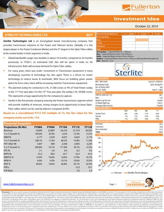 October 22, 2010

                                                                                                   Recommendations                 <= 1 year           1 - 2 yrs       2 - 5 yrs
    STERLITE TECHNOLOGIES LTD                                                           BUY
                                                                                                   Strong Buy
Sterlite Technologies Ltd is an Aurangabad based manufacturing company that                        Buy
                                                                                                   Hold
provides transmission solutions to the Power and Telecom Sector. Globally, it is the               Reduce
largest player in the Power Conductor Market and the 5th largest in the Optic Fiber cables         Sell
                                                                                                   Strong Buy – Expected Returns > 20% p.a.
& the market leader in both segments in India.                                                     Buy – Expected Returns from 10 to 20% p.a.
                                                                                                   Hold – Expected Returns from 0 % to 10% p.a.
•     Global bandwidth usage now doubles in about 16 months, compared to 24 months                 Reduce – Expected Returns from 0 % to 10% p.a. with possible downside risk
                                                                                                   Sell – Returns < 0 %
      previously. In FY2011, an estimated USD 2bn will be spent in India on 3G
      Infrastructure. Both will increase demand for Optic Fiber cables.
•     For many years, there was under- investment in Transmission equipment is many
      developing countries & technology has also aged. There is a thrust on newer
      technology to reduce losses & overheads. With focus on building green power                 STOCK DATA
                                                                                                  BSE / NSE Code                                                    532374 / STRTECH
      plants far from cities, there will be increasing need for Transmission equipment.
                                                                                                  Bloomberg Code                                                      SOTL IN EQUITY
•     The planned outlay for conductors is Rs. 31,500 crores or 4% of Total Power outlay          No. of Shares (Mn)                                                              356
                                                                                                  Sensex / Nifty                                                       19,872 / 5,982
      in the 11th Five year plan. For the 12th Five year plan, the outlay is Rs. 49,000 crores.   PRICE DATA
                                                                                                  CMP Rs (20th Oct '10)                                                         98.1
      This represents a huge opportunity for the company to capture.
                                                                                                  Beta                                                                          1.03
•     Sterlite is the first private company entering the Power transmission segment which         Market Cap (Rs mn)                                                          34,943
                                                                                                  52 Week High-low                                                            124/51
      will provide visibility of revenues, strong margins & an opportunity to lease Optic-        Average Daily Volume                                                       118,834
      Fiber cables which can be used by telecom companies & ISPs.                                 STOCK RETURN (%)
                                                                                                                                    30D          3M           6M             1Y
Based on a consolidated FY12 P/E multiple of 13, the fair value for the                           Sterlite Tech                     0%          -14%          11%           53%
                                                                                                  Sensex                            -1%         11%           15%           15%
company works out to Rs. 119.                                                                     Nifty                             -1%         12%           16%           17%
                                                                                                  SHARE HOLDING PATTERN (%)
Financial Snapshot                                                                                Promoter                                                                       50.2
Projections (Rs Mn)              FY08A        FY09A         FY10A         FY11E       FY12E       Institution                                                                    18.8
                                                                                                  Non Institution                                                                31.0
Revenue                            16,839      22,892        24,316       27,319       30,925
                                                                                                  Total                                                                         100.0
Y-o-Y Growth %                    193.0%        35.9%          6.2%       12.3%        13.2%      1 Year Price Performance (Rel. to Sensex)
EBIDTA                              2,177        2,429        4,037        4,634        5,170       100
Y-o-Y Growth %                    168.1%        11.6%        66.2%        14.8%        11.6%
                                                                                                     80
PAT After MI                        1,007          904        2,458        2,903        3,259
Y-o-Y Growth %                    209.8%       -10.1%       171.8%        18.1%        12.3%         60
EPS Rs                                 3.1          5.6          6.9          8.2          9.2       40
BVPS Rs                              33.2         38.6         25.7         32.4         41.0
                                                                                                     20
EBIDTA %                           12.9%        10.6%        16.6%        17.0%        16.7%
NPM %                               6.0%         4.0%        10.1%        10.6%        10.5%           0
ROE %                              46.6%        14.6%        26.8%        25.1%        22.4%         -20
PER x                                                                       12.0         10.7
P/B Ratio                                                                     3.0          2.4       -40
                                                                                                                          Sensex          Sterlite Technologies



www.fullertonsecurities.co.in                                                                                      Page | 1
 