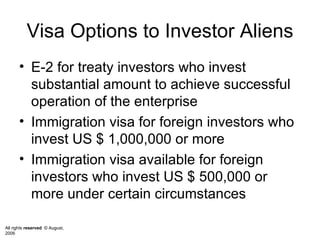 Visa Options to Investor Aliens E-2 for treaty investors who invest substantial amount to achieve successful operation of the enterprise  Immigration visa for foreign investors who invest US $ 1,000,000 or more Immigration visa available for foreign investors who invest US $ 500,000 or more under certain circumstances 