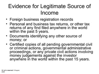Evidence for Legitimate Source of Income Foreign business registration records Personal and business tax returns, or other tax returns of any find filed anywhere in the world within the past 5 years.  Documents identifying any other source of money; or Certified copies of all pending governmental civil or criminal actions, governmental administrative  proceedings, or any private civil actions involving money judgements against the investor anywhere in the world within the past 15 years.  