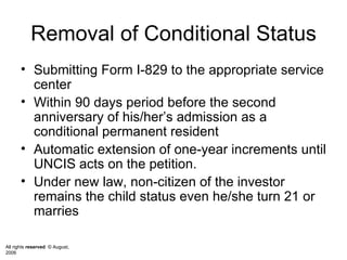 Removal of Conditional Status Submitting Form I-829 to the appropriate service center  Within 90 days period before the second anniversary of his/her’s admission as a conditional permanent resident  Automatic extension of one-year increments until UNCIS acts on the petition.  Under new law, non-citizen of the investor remains the child status even he/she turn 21 or marries  