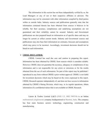 The information in this section has not been independently verified by us, the
  Lead Managers or any of our or their respective affiliates or advisors. The
  information may not be consistent with other information compiled by third parties
  within or outside India. Industry sources and publications generally state that the
  information contained therein has been obtained from sources it believes to be
  reliable, but their accuracy, completeness and underlying assumptions are not
  guaranteed and their reliability cannot be assured. Industry and Government
  publications are also prepared based on information as of specific dates and may no
  longer be current or reflect current trends. Industry and Government sources and
  publications may also base their information on estimates, forecasts and assumptions
  which may prove to be incorrect. Accordingly, investment decisions should not be
  based on such information.


 CRISIL DISCLAIMER:
         CRISIL Limited has used due care and caution in preparing this report.
  Information has been obtained by CRISIL from sources which it considers reliable.
  However, CRISIL does not guarantee the accuracy, adequacy or completeness of any
  information and is not responsible for any errors or omissions or for the results
  obtained from the use of such information. No part of this report may be published /
  reproduced in any form without CRISIL's prior written approval. CRISIL is not liable
  for investment decisions which may be based on the views expressed in this report.
  CRISIL Research operates independently of, and does not have access to information
  obtained by CRISIL's Rating Division, which may, in its regular operations, obtain
  information of a confidential nature that is not available to CRISIL Research.



         Larsen & Toubro Limited (L&T) (NSE: LT, BSE: 500510) is an Indian
  multinational conglomerate company headquartered in Mumbai, India. The company
  has four main business sectors: technology, engineering, construction and
  manufacturing.
 