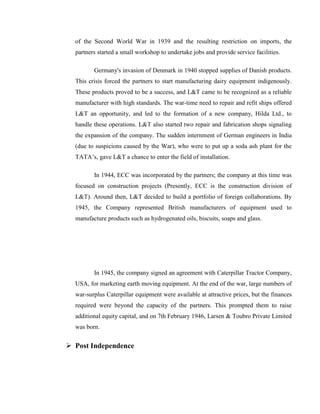 of the Second World War in 1939 and the resulting restriction on imports, the
  partners started a small workshop to undertake jobs and provide service facilities.

         Germany's invasion of Denmark in 1940 stopped supplies of Danish products.
  This crisis forced the partners to start manufacturing dairy equipment indigenously.
  These products proved to be a success, and L&T came to be recognized as a reliable
  manufacturer with high standards. The war-time need to repair and refit ships offered
  L&T an opportunity, and led to the formation of a new company, Hilda Ltd., to
  handle these operations. L&T also started two repair and fabrication shops signaling
  the expansion of the company. The sudden internment of German engineers in India
  (due to suspicions caused by the War), who were to put up a soda ash plant for the
  TATA‘s, gave L&T a chance to enter the field of installation.

         In 1944, ECC was incorporated by the partners; the company at this time was
  focused on construction projects (Presently, ECC is the construction division of
  L&T). Around then, L&T decided to build a portfolio of foreign collaborations. By
  1945, the Company represented British manufacturers of equipment used to
  manufacture products such as hydrogenated oils, biscuits, soaps and glass.




         In 1945, the company signed an agreement with Caterpillar Tractor Company,
  USA, for marketing earth moving equipment. At the end of the war, large numbers of
  war-surplus Caterpillar equipment were available at attractive prices, but the finances
  required were beyond the capacity of the partners. This prompted them to raise
  additional equity capital, and on 7th February 1946, Larsen & Toubro Private Limited
  was born.


 Post Independence
 