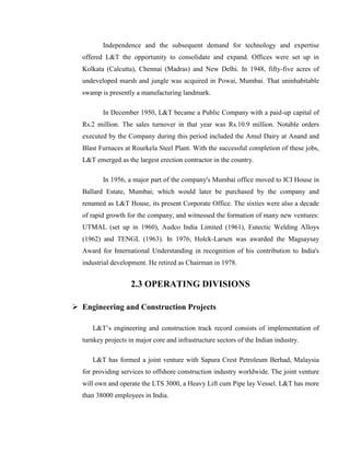 Independence and the subsequent demand for technology and expertise
  offered L&T the opportunity to consolidate and expand. Offices were set up in
  Kolkata (Calcutta), Chennai (Madras) and New Delhi. In 1948, fifty-five acres of
  undeveloped marsh and jungle was acquired in Powai, Mumbai. That uninhabitable
  swamp is presently a manufacturing landmark.

         In December 1950, L&T became a Public Company with a paid-up capital of
  Rs.2 million. The sales turnover in that year was Rs.10.9 million. Notable orders
  executed by the Company during this period included the Amul Dairy at Anand and
  Blast Furnaces at Rourkela Steel Plant. With the successful completion of these jobs,
  L&T emerged as the largest erection contractor in the country.

         In 1956, a major part of the company's Mumbai office moved to ICI House in
  Ballard Estate, Mumbai; which would later be purchased by the company and
  renamed as L&T House, its present Corporate Office. The sixties were also a decade
  of rapid growth for the company, and witnessed the formation of many new ventures:
  UTMAL (set up in 1960), Audco India Limited (1961), Eutectic Welding Alloys
  (1962) and TENGL (1963). In 1976, Holck-Larsen was awarded the Magsaysay
  Award for International Understanding in recognition of his contribution to India's
  industrial development. He retired as Chairman in 1978.


                    2.3 OPERATING DIVISIONS

 Engineering and Construction Projects

     L&T‘s engineering and construction track record consists of implementation of
  turnkey projects in major core and infrastructure sectors of the Indian industry.

     L&T has formed a joint venture with Sapura Crest Petroleum Berhad, Malaysia
  for providing services to offshore construction industry worldwide. The joint venture
  will own and operate the LTS 3000, a Heavy Lift cum Pipe lay Vessel. L&T has more
  than 38000 employees in India.
 