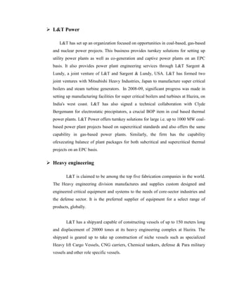  L&T Power

     L&T has set up an organization focused on opportunities in coal-based, gas-based
  and nuclear power projects. This business provides turnkey solutions for setting up
  utility power plants as well as co-generation and captive power plants on an EPC
  basis. It also provides power plant engineering services through L&T Sargent &
  Lundy, a joint venture of L&T and Sargent & Lundy, USA. L&T has formed two
  joint ventures with Mitsubishi Heavy Industries, Japan to manufacture super critical
  boilers and steam turbine generators. In 2008-09, significant progress was made in
  setting up manufacturing facilities for super critical boilers and turbines at Hazira, on
  India's west coast. L&T has also signed a technical collaboration with Clyde
  Bergemann for electrostatic precipitators, a crucial BOP item in coal based thermal
  power plants. L&T Power offers turnkey solutions for large i.e. up to 1000 MW coal-
  based power plant projects based on supercritical standards and also offers the same
  capability in gas-based power plants. Similarly, the firm has the capability
  ofexecuting balance of plant packages for both subcritical and supercritical thermal
  projects on an EPC basis.


 Heavy engineering

         L&T is claimed to be among the top five fabrication companies in the world.
  The Heavy engineering division manufactures and supplies custom designed and
  engineered critical equipment and systems to the needs of core-sector industries and
  the defense sector. It is the preferred supplier of equipment for a select range of
  products, globally.


         L&T has a shipyard capable of constructing vessels of up to 150 meters long
  and displacement of 20000 tones at its heavy engineering complex at Hazira. The
  shipyard is geared up to take up construction of niche vessels such as specialized
  Heavy lift Cargo Vessels, CNG carriers, Chemical tankers, defense & Para military
  vessels and other role specific vessels.
 