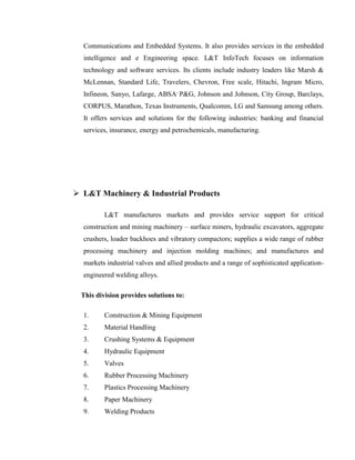 Communications and Embedded Systems. It also provides services in the embedded
  intelligence and e Engineering space. L&T InfoTech focuses on information
  technology and software services. Its clients include industry leaders like Marsh &
  McLennan, Standard Life, Travelers, Chevron, Free scale, Hitachi, Ingram Micro,
  Infineon, Sanyo, Lafarge, ABSA, P&G, Johnson and Johnson, City Group, Barclays,
  CORPUS, Marathon, Texas Instruments, Qualcomm, LG and Samsung among others.
  It offers services and solutions for the following industries: banking and financial
  services, insurance, energy and petrochemicals, manufacturing.




 L&T Machinery & Industrial Products

         L&T manufactures markets and provides service support for critical
  construction and mining machinery – surface miners, hydraulic excavators, aggregate
  crushers, loader backhoes and vibratory compactors; supplies a wide range of rubber
  processing machinery and injection molding machines; and manufactures and
  markets industrial valves and allied products and a range of sophisticated application-
  engineered welding alloys.

 This division provides solutions to:

  1.     Construction & Mining Equipment
  2.     Material Handling
  3.     Crushing Systems & Equipment
  4.     Hydraulic Equipment
  5.     Valves
  6.     Rubber Processing Machinery
  7.     Plastics Processing Machinery
  8.     Paper Machinery
  9.     Welding Products
 