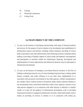 10.    Castings
       11.    Wind-mill Components
       12.    Cutting Tools




                2.4 MAIN OBJECT OF THE COMPANY

1. To carry on the business of developing and providing wide range of financial products
   and services for the purpose of and in relation to the development and establishment of
   infrastructure projects and facilities, including without limitation, providing of various
   kinds of guarantees and credit enhancements and refinancing assurance including market
   making or providing of liquidity support of various kinds, development, encouragement
   and participation in securities market for infrastructure financing, development and
   implementation of various opportunities and schemes for domestic savers to participate in
   infrastructure development.


2. To carry on the business of arranging or providing financial assistance in the form of
   lending or advancing money by way of a loan (including long-term loan), working capital
   finance, overdraft, cash credit, refinance or in any other form, independently or in
   association with any person, Government or any other agencies, whether incorporated or
   not, whether with or without security to institutions, banks, bodies corporate (whether or
   not incorporated), firms, associations authorities, bodies, trusts, agencies, societies or any
   other persons engaged in or in connection with either directly or indirectly or whether
   wholly or in part, for the purposes of infrastructure development work or providing
   infrastructure facilities or engaged in infrastructure activities, which shall include work or
   facility or providing of services in relation to or in connection with setting up,
 