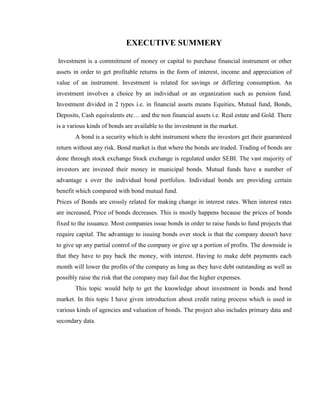 EXECUTIVE SUMMERY

Investment is a commitment of money or capital to purchase financial instrument or other
assets in order to get profitable returns in the form of interest, income and appreciation of
value of an instrument. Investment is related for savings or differing consumption. An
investment involves a choice by an individual or an organization such as pension fund.
Investment divided in 2 types i.e. in financial assets means Equities, Mutual fund, Bonds,
Deposits, Cash equivalents etc… and the non financial assets i.e. Real estate and Gold. There
is a various kinds of bonds are available to the investment in the market.
       A bond is a security which is debt instrument where the investors get their guaranteed
return without any risk. Bond market is that where the bonds are traded. Trading of bonds are
done through stock exchange Stock exchange is regulated under SEBI. The vast majority of
investors are invested their money in municipal bonds. Mutual funds have a number of
advantage s over the individual bond portfolios. Individual bonds are providing certain
benefit which compared with bond mutual fund.
Prices of Bonds are crossly related for making change in interest rates. When interest rates
are increased, Price of bonds decreases. This is mostly happens because the prices of bonds
fixed to the issuance. Most companies issue bonds in order to raise funds to fund projects that
require capital. The advantage to issuing bonds over stock is that the company doesn't have
to give up any partial control of the company or give up a portion of profits. The downside is
that they have to pay back the money, with interest. Having to make debt payments each
month will lower the profits of the company as long as they have debt outstanding as well as
possibly raise the risk that the company may fail due the higher expenses.
       This topic would help to get the knowledge about investment in bonds and bond
market. In this topic I have given introduction about credit rating process which is used in
various kinds of agencies and valuation of bonds. The project also includes primary data and
secondary data.
 