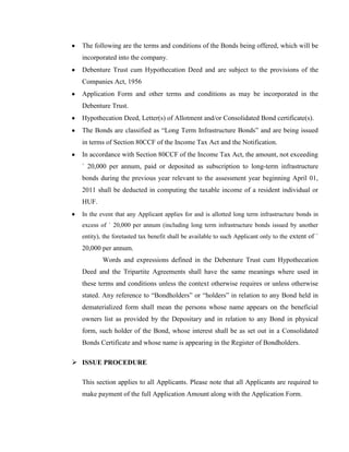 The following are the terms and conditions of the Bonds being offered, which will be
  incorporated into the company.
  Debenture Trust cum Hypothecation Deed and are subject to the provisions of the
  Companies Act, 1956
  Application Form and other terms and conditions as may be incorporated in the
  Debenture Trust.
  Hypothecation Deed, Letter(s) of Allotment and/or Consolidated Bond certificate(s).
  The Bonds are classified as ―Long Term Infrastructure Bonds‖ and are being issued
  in terms of Section 80CCF of the Income Tax Act and the Notification.
  In accordance with Section 80CCF of the Income Tax Act, the amount, not exceeding
  ` 20,000 per annum, paid or deposited as subscription to long-term infrastructure
  bonds during the previous year relevant to the assessment year beginning April 01,
  2011 shall be deducted in computing the taxable income of a resident individual or
  HUF.
  In the event that any Applicant applies for and is allotted long term infrastructure bonds in
  excess of ` 20,000 per annum (including long term infrastructure bonds issued by another
  entity), the foretasted tax benefit shall be available to such Applicant only to the extent of `
  20,000 per annum.
          Words and expressions defined in the Debenture Trust cum Hypothecation
  Deed and the Tripartite Agreements shall have the same meanings where used in
  these terms and conditions unless the context otherwise requires or unless otherwise
  stated. Any reference to ―Bondholders‖ or ―holders‖ in relation to any Bond held in
  dematerialized form shall mean the persons whose name appears on the beneficial
  owners list as provided by the Depositary and in relation to any Bond in physical
  form, such holder of the Bond, whose interest shall be as set out in a Consolidated
  Bonds Certificate and whose name is appearing in the Register of Bondholders.

 ISSUE PROCEDURE

  This section applies to all Applicants. Please note that all Applicants are required to
  make payment of the full Application Amount along with the Application Form.
 