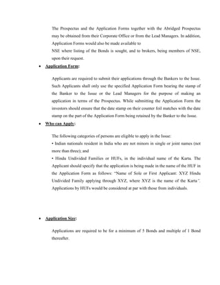 The Prospectus and the Application Forms together with the Abridged Prospectus
   may be obtained from their Corporate Office or from the Lead Managers. In addition,
   Application Forms would also be made available to
   NSE where listing of the Bonds is sought, and to brokers, being members of NSE,
   upon their request.
Application Form:

   Applicants are required to submit their applications through the Bankers to the Issue.
   Such Applicants shall only use the specified Application Form bearing the stamp of
   the Banker to the Issue or the Lead Managers for the purpose of making an
   application in terms of the Prospectus. While submitting the Application Form the
   investors should ensure that the date stamp on their counter foil matches with the date
   stamp on the part of the Application Form being retained by the Banker to the Issue.
Who can Apply:

   The following categories of persons are eligible to apply in the Issue:
   • Indian nationals resident in India who are not minors in single or joint names (not
   more than three); and
   • Hindu Undivided Families or HUFs, in the individual name of the Karta. The
   Applicant should specify that the application is being made in the name of the HUF in
   the Application Form as follows: ―Name of Sole or First Applicant: XYZ Hindu
   Undivided Family applying through XYZ, where XYZ is the name of the Karta”.
   Applications by HUFs would be considered at par with those from individuals.




Application Size:

   Applications are required to be for a minimum of 5 Bonds and multiple of 1 Bond
   thereafter.
 