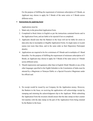 For the purpose of fulfilling the requirement of minimum subscription of 5 Bonds, an
   Applicant may choose to apply for 5 Bonds of the same series or 5 Bonds across
   different series.
Instructions for applying form:

   Applications must be:
1. Made only in the prescribed Application Form.
2. Completed in block letters in English as per the instructions contained herein and in
   the Application Form, and are liable to be rejected if not so completed.
3. Applicants should note that the Bankers to the Issue will not be liable for errors in
   data entry due to incomplete or illegible Application Forms. In single name or in joint
   names (not more than three, and in the same order as their Depository Participant
   details).
4. Applications are required to be for a minimum of 5 Bonds and in multiples of 1 Bond
   thereafter. For the purpose of fulfilling the requirement of minimum subscription of 5
   Bonds, an Applicant may choose to apply for 5 Bonds of the same series or 5 Bonds
   across different series.
5. Thumb impressions and signatures other than in English/ Hindi/ Marathi or any of the
   other languages specified in the Eighth Schedule to the Constitution of India must be
   attested by a Magistrate or Notarym Public or a Special Executive Magistrate under
   his official seal.




6. No receipt would be issued by our Company for the Application money. However,
   the Bankers to the Issue, on receiving the applications will acknowledge receipt by
   stamping and returning the acknowledgment slip to the Applicant. While submitting
   the Application Form the investors should ensure that the date stamp on their counter
   foil matches with the date stamp on the part of the Application Form being retained
   by the Banker to the Issue.
 