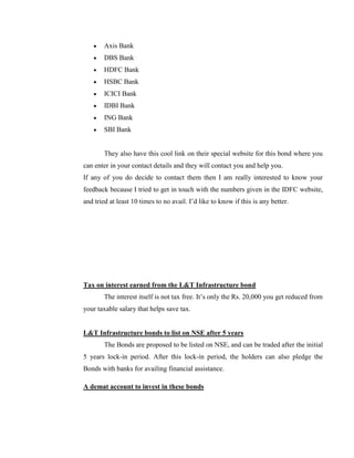Axis Bank
        DBS Bank
        HDFC Bank
        HSBC Bank
        ICICI Bank
        IDBI Bank
        ING Bank
        SBI Bank


        They also have this cool link on their special website for this bond where you
can enter in your contact details and they will contact you and help you.
If any of you do decide to contact them then I am really interested to know your
feedback because I tried to get in touch with the numbers given in the IDFC website,
and tried at least 10 times to no avail. I‘d like to know if this is any better.




Tax on interest earned from the L&T Infrastructure bond
        The interest itself is not tax free. It‘s only the Rs. 20,000 you get reduced from
your taxable salary that helps save tax.


L&T Infrastructure bonds to list on NSE after 5 years
        The Bonds are proposed to be listed on NSE, and can be traded after the initial
5 years lock-in period. After this lock-in period, the holders can also pledge the
Bonds with banks for availing financial assistance.

A demat account to invest in these bonds
 