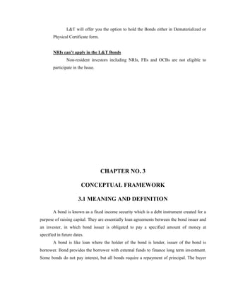 L&T will offer you the option to hold the Bonds either in Dematerialized or
       Physical Certificate form.


       NRIs can’t apply in the L&T Bonds
               Non-resident investors including NRIs, FIIs and OCBs are not eligible to
       participate in the Issue.




                                    CHAPTER NO. 3

                        CONCEPTUAL FRAMEWORK

                      3.1 MEANING AND DEFINITION

       A bond is known as a fixed income security which is a debt instrument created for a
purpose of raising capital. They are essentially loan agreements between the bond issuer and
an investor, in which bond issuer is obligated to pay a specified amount of money at
specified in future dates.
       A bond is like loan where the holder of the bond is lender, issuer of the bond is
borrower. Bond provides the borrower with external funds to finance long term investment.
Some bonds do not pay interest, but all bonds require a repayment of principal. The buyer
 