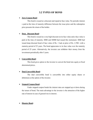 3.2 TYPES OF BOND

Zero Coupon Bond:
        This bond is issued at a discount and repaid at face value. No periodic interest
s paid at the time of maturity difference between the issue price and the redemption
price presents the return of the holder.


Deep Discount Bond:
        This bond is issued at a very high discount on its face value and a face value is
paid at the time of maturity. IDBI and SIDBI had issued this instrument. IDBI had
issued deep discount bond of face value of Rs. 1 lack at price of Rs. 2,700/- with a
maturity period of 25 years. The bond appreciates to its face value over the maturity
period of 25 years. Alternatively, the investor can withdraw their money from the
investment periodically after 5 years.


Convertible Bond:
        This bond gives option to the investor to convert the bond into equity at fixed
determined prices.


Dual Convertible Bond:
        The dual convertible bond is convertible into either equity shares or
debentures at the option of the investor.


Stepped Coupon Bond:
        Under stepped coupon bonds the interest rates are stepped up or down during
the tenure of bond. The main advantage to the investor is the attraction of the higher
rate of interest in case of general rise in interest.




Disaster Bond:
 