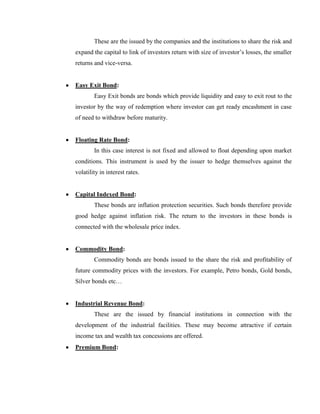 These are the issued by the companies and the institutions to share the risk and
expand the capital to link of investors return with size of investor‘s losses, the smaller
returns and vice-versa.


Easy Exit Bond:
        Easy Exit bonds are bonds which provide liquidity and easy to exit rout to the
investor by the way of redemption where investor can get ready encashment in case
of need to withdraw before maturity.


Floating Rate Bond:
        In this case interest is not fixed and allowed to float depending upon market
conditions. This instrument is used by the issuer to hedge themselves against the
volatility in interest rates.


Capital Indexed Bond:
        These bonds are inflation protection securities. Such bonds therefore provide
good hedge against inflation risk. The return to the investors in these bonds is
connected with the wholesale price index.


Commodity Bond:
        Commodity bonds are bonds issued to the share the risk and profitability of
future commodity prices with the investors. For example, Petro bonds, Gold bonds,
Silver bonds etc…


Industrial Revenue Bond:
        These are the issued by financial institutions in connection with the
development of the industrial facilities. These may become attractive if certain
income tax and wealth tax concessions are offered.
Premium Bond:
 