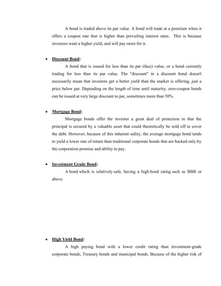 A bond is traded above its par value. A bond will trade at a premium when it
offers a coupon rate that is higher than prevailing interest rates. This is because
investors want a higher yield, and will pay more for it.


Discount Bond:
         A bond that is issued for less than its par (face) value, or a bond currently
trading for less than its par value. The "discount" in a discount bond doesn't
necessarily mean that investors get a better yield than the market is offering, just a
price below par. Depending on the length of time until maturity, zero-coupon bonds
can be issued at very large discount to par, sometimes more than 50%.


Mortgage Bond:
         Mortgage bonds offer the investor a great deal of protection in that the
principal is secured by a valuable asset that could theoretically be sold off to cover
the debt. However, because of this inherent safety, the average mortgage bond tends
to yield a lower rate of return than traditional corporate bonds that are backed only by
the corporation promise and ability to pay.


Investment Grade Bond:
         A bond which is relatively safe, having a high bond rating such as BBB or
above.




High Yield Bond:
         A high paying bond with a lower credit rating than investment-grade
corporate bonds, Treasury bonds and municipal bonds. Because of the higher risk of
 