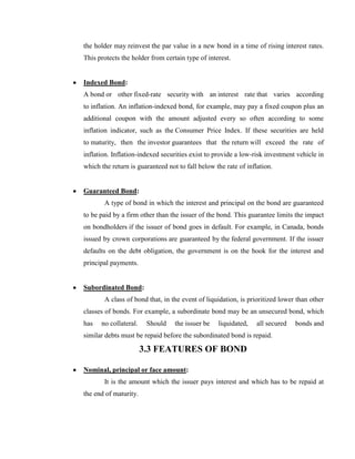 the holder may reinvest the par value in a new bond in a time of rising interest rates.
This protects the holder from certain type of interest.


Indexed Bond:
A bond or other fixed-rate security with an interest rate that varies according
to inflation. An inflation-indexed bond, for example, may pay a fixed coupon plus an
additional coupon with the amount adjusted every so often according to some
inflation indicator, such as the Consumer Price Index. If these securities are held
to maturity, then the investor guarantees that the return will exceed the rate of
inflation. Inflation-indexed securities exist to provide a low-risk investment vehicle in
which the return is guaranteed not to fall below the rate of inflation.


Guaranteed Bond:
       A type of bond in which the interest and principal on the bond are guaranteed
to be paid by a firm other than the issuer of the bond. This guarantee limits the impact
on bondholders if the issuer of bond goes in default. For example, in Canada, bonds
issued by crown corporations are guaranteed by the federal government. If the issuer
defaults on the debt obligation, the government is on the hook for the interest and
principal payments.


Subordinated Bond:
       A class of bond that, in the event of liquidation, is prioritized lower than other
classes of bonds. For example, a subordinate bond may be an unsecured bond, which
has   no collateral.    Should    the issuer be   liquidated,    all secured   bonds and
similar debts must be repaid before the subordinated bond is repaid.

                       3.3 FEATURES OF BOND

Nominal, principal or face amount:
       It is the amount which the issuer pays interest and which has to be repaid at
the end of maturity.
 