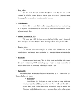 Issue price:
           It is the price at which investors buy bonds when they are first issued,
   typically $1, 00,000. The net proceeds that the issuer receives are calculated as the
   issue price, less issuance fees, times the nominal amount.


   Maturity date:
           It is the date on which the issuer has to repay the nominal amount. As a long
   as all payment have been made, the issuer has no more obligations to bond holders
   after the maturity date.


   Coupon is the interest rate:
           This is the rate which the issuer pays to the bond holder; usually this rate is
   fixed throughout the life of the bond. It can also vary with the money market index.


   Coupon dates:
           This are dates which the issuer pays on coupon to the bond holders. In U.S,
   most bonds are semi-annual, which means that they pay the coupon every six months.


   Indenture:
           It is the document where specifying the rights of the bond holder. In U.S. most
   bonds are semi-annual, which means they pay a coupon in every six months. In
   Europe, most bonds are annual and pay only one coupon a year.


   Optionality:
       In optionality the bond may contain embedded potion i.e., it‘s grant option like
features the buyer or issuer:
               1. Call ability:
                   Some bonds give the issuer the right to repay the bond before the
           maturity date on the call dates; see call option. These bonds are referred to as
           callable bonds. Most callable bonds allow the issuer to repay the bond at par.
           With some bonds, the issuer has to pay a premium, the so called call premium.
 