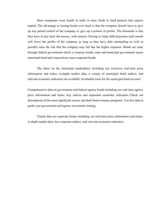 Most companies issue bonds in order to raise funds to fund projects that require
capital. The advantage to issuing bonds over stock is that the company doesn't have to give
up any partial control of the company or give up a portion of profits. The downside is that
they have to pay back the money, with interest. Having to make debt payments each month
will lower the profits of the company as long as they have debt outstanding as well as
possibly raise the risk that the company may fail due the higher expenses. Bonds are issue
through federal government which is treasury bonds, state and municipal government issues
municipal bond and corporations issue corporate bonds.


       The latest on the municipal marketplace including our exclusive real-time price
information and ticker, in-depth market data, a variety of municipal bond indices, and
relevant economic indicators are available. Invaluable tools for the municipal bond investor.


Comprehensive data on government and federal agency bonds including our real-time agency
price information and ticker, key indices and important economic indicators. Check out
descriptions of the most significant issuers and their bond issuance programs. Use this data to
guide your government and agency investment strategy.


       Timely data on corporate bonds including our real-time price information and ticker,
in-depth market data, key corporate indices, and relevant economic indicators.
 