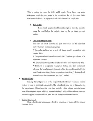 This is mainly the case for high- yield bonds. These have very strict
       covenants, restricting the issuer in its operations. To be free from these
       covenants, the issuer can repay the bonds early, but only at a high cost.


           2. Putt ability:
                         Some bonds give the bond holder the right to force the issuer to
               repay the bond before the maturity date on the put dates; see put
               option.


           3. Call dates and put dates:
               The dates on which callable and putt able bonds can be redeemed
               early. There are four main categories.
               A Bermudan callable has several call dates, usually coinciding with
               coupon dates.
               A European callable has only one call date. This is a special case of a
               Bermudan callable.
               An American callable can be called at any time until the maturity date.
               A death put is an optional redemption feature on a debt instrument
               allowing the beneficiary of the estate of the deceased to put (sell) the
               bond (back to the issuer) in the event of the beneficiary's death or legal
               incapacitation also known as a "survivor's option".
Maturity date:
       Sinking the fund provision of the corporate bond indenture requires a certain
portion of issue to be retired periodically. The entire bond issue can be liquidated by
the maturity date. If that is not the case, then reminder called balloon maturity issuer
may either to pay trustees, which is turn call randomly selected bonds in the issue or
alternatively purchase bonds in the open market, then return them to trustees.

Convertible bond:
      Here a bondholder exchanges a bond to a number of shares of the issuer's
common stock.
 