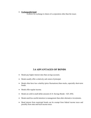 Exchangeable bond:
      It allows for exchange to shares of a corporation other than the issuer.




                 3.4 ADVANTAGES OF BONDS

Bonds pay higher interest rates than savings accounts.

Bonds usually offer a relatively safe return of principal.

Bonds often have less volatility (price fluctuations) than stocks, especially short-term
bonds.

Bonds offer regular income.

Bonds are sold in small dollar amounts (U.S. Savings Bonds—$25, $50).

Bonds need less careful attention in management than other alternative investments.

Bond interest from municipal bonds can be exempt from federal income taxes and
possibly from state and local income taxes.
 