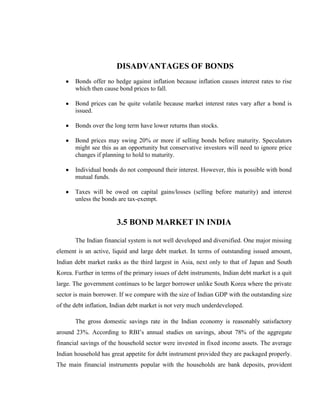 DISADVANTAGES OF BONDS
       Bonds offer no hedge against inflation because inflation causes interest rates to rise
       which then cause bond prices to fall.

       Bond prices can be quite volatile because market interest rates vary after a bond is
       issued.

       Bonds over the long term have lower returns than stocks.

       Bond prices may swing 20% or more if selling bonds before maturity. Speculators
       might see this as an opportunity but conservative investors will need to ignore price
       changes if planning to hold to maturity.

       Individual bonds do not compound their interest. However, this is possible with bond
       mutual funds.

       Taxes will be owed on capital gains/losses (selling before maturity) and interest
       unless the bonds are tax-exempt.


                        3.5 BOND MARKET IN INDIA

       The Indian financial system is not well developed and diversified. One major missing
element is an active, liquid and large debt market. In terms of outstanding issued amount,
Indian debt market ranks as the third largest in Asia, next only to that of Japan and South
Korea. Further in terms of the primary issues of debt instruments, Indian debt market is a quit
large. The government continues to be larger borrower unlike South Korea where the private
sector is main borrower. If we compare with the size of Indian GDP with the outstanding size
of the debt inflation, Indian debt market is not very much underdeveloped.

       The gross domestic savings rate in the Indian economy is reasonably satisfactory
around 23%. According to RBI‘s annual studies on savings, about 78% of the aggregate
financial savings of the household sector were invested in fixed income assets. The average
Indian household has great appetite for debt instrument provided they are packaged properly.
The main financial instruments popular with the households are bank deposits, provident
 