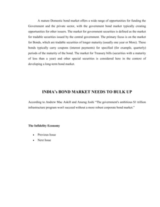 A mature Domestic bond market offers a wide range of opportunities for funding the
Government and the private sector, with the government bond market typically creating
opportunities for other issuers. The market for government securities is defined as the market
for tradable securities issued by the central government. The primary focus is on the market
for Bonds, which are tradable securities of longer maturity (usually one year or More). These
bonds typically carry coupons (interest payments) for specified (for example, quarterly)
periods of the maturity of the bond. The market for Treasury bills (securities with a maturity
of less than a year) and other special securities is considered here in the context of
developing a long-term bond market.




           INDIA’s BOND MARKET NEEDS TO BULK UP

According to Andrew Mac Askill and Anurag Joshi ―The government's ambitious $1 trillion
infrastructure program won't succeed without a more robust corporate bond market.‖




The Infidelity Economy

       Previous Issue
       Next Issue
 