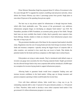 Prime Minister Manmohan Singh has proposed about $1 trillion of investment in the
five years through 2017 to upgrade the country's crumbling road and power networks, whose
defects the Finance Ministry says shave 2 percentage points from growth. Singh plans to
raise about 50 percent of the spending from private capital.


       The best way to tap private capital for infrastructure is through long-term bonds,
which offer fixed, predictable costs. "The success of the government's very ambitious
infrastructure program hinges on developing an adequate bond market," says D.H. Pai
Panandiker, president of RPG Foundation, an economic policy group in New Delhi. Though
bank loans are more available than bonds in India, they're generally more expensive than
bond offerings. Besides, bankers in India are reluctant to fund infrastructure projects since
they take so long to pay off.
       The government shoulders part of the blame for the corporate bond market's dwarfish
status. Regulations raise the cost of issuing bonds and rules limit foreign investment. Pension
funds and insurance companies—typically among the biggest buyers of corporate debt in
other countries—are restricted in how much they can invest in bonds. That shrinks the
potential market for the bonds and forces companies to offer higher rates to attract buyers.


       Policymakers are trying to make amends. They've introduced credit default swaps so
investors can gauge more accurately the risk of buying corporate bonds. Singh's government
has also allowed foreign funds to buy more corporate debt and has introduced a 20,000-rupee
tax exemption for investors buying bonds to support infrastructure projects.


       Allowing banks to guarantee bonds would lower companies' funding costs and
increase investor confidence in the bond market. Lifting caps on foreign insurance and
pension companies operating in India would broaden the investor base.


       Even with these additional reforms, India would have a long way to go. Its
outstanding corporate debt is only 3.3 percent of its gross domestic product, vs. 10.6 percent
in China. Therefore, India needs to develop a more robust corporate bond market if the
government's $1 trillion infrastructure program is to succeed.
 