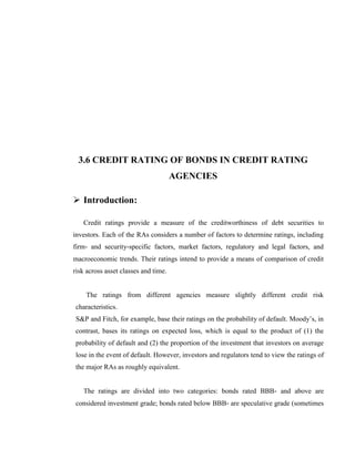 3.6 CREDIT RATING OF BONDS IN CREDIT RATING
                                      AGENCIES

 Introduction:

   Credit ratings provide a measure of the creditworthiness of debt securities to
investors. Each of the RAs considers a number of factors to determine ratings, including
firm‐ and security‐specific factors, market factors, regulatory and legal factors, and
macroeconomic trends. Their ratings intend to provide a means of comparison of credit
risk across asset classes and time.


    The ratings from different agencies measure slightly different credit risk
characteristics.
S&P and Fitch, for example, base their ratings on the probability of default. Moody‘s, in
contrast, bases its ratings on expected loss, which is equal to the product of (1) the
probability of default and (2) the proportion of the investment that investors on average
lose in the event of default. However, investors and regulators tend to view the ratings of
the major RAs as roughly equivalent.


   The ratings are divided into two categories: bonds rated BBB‐ and above are
considered investment grade; bonds rated below BBB‐ are speculative grade (sometimes
 