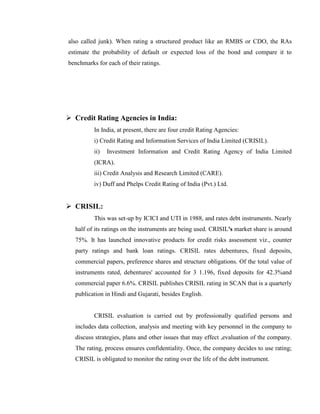 also called junk). When rating a structured product like an RMBS or CDO, the RAs
estimate the probability of default or expected loss of the bond and compare it to
benchmarks for each of their ratings.




 Credit Rating Agencies in India:
          In India, at present, there are four credit Rating Agencies:
          i) Credit Rating and Information Services of India Limited (CRISIL).
          ii)   Investment Information and Credit Rating Agency of India Limited
          (ICRA).
          iii) Credit Analysis and Research Limited (CARE).
          iv) Duff and Phelps Credit Rating of India (Pvt.) Ltd.


 CRISIL:
          This was set-up by ICICI and UTI in 1988, and rates debt instruments. Nearly
  half of its ratings on the instruments are being used. CRISIL's market share is around
  75%. It has launched innovative products for credit risks assessment viz., counter
  party ratings and bank loan ratings. CRISIL rates debentures, fixed deposits,
  commercial papers, preference shares and structure obligations. Of the total value of
  instruments rated, debentures' accounted for 3 1.196, fixed deposits for 42.3%and
  commercial paper 6.6%. CRISIL publishes CRISIL rating in SCAN that is a quarterly
  publication in Hindi and Gujarati, besides English.


          CRISIL evaluation is carried out by professionally qualified persons and
  includes data collection, analysis and meeting with key personnel in the company to
  discuss strategies, plans and other issues that may effect ,evaluation of the company.
  The rating, process ensures confidentiality. Once, the company decides to use rating;
  CRISIL is obligated to monitor the rating over the life of the debt instrument.
 