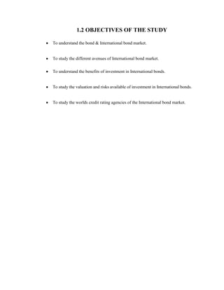 1.2 OBJECTIVES OF THE STUDY

To understand the bond & International bond market.


To study the different avenues of International bond market.

To understand the benefits of investment in International bonds.


To study the valuation and risks available of investment in International bonds.


To study the worlds credit rating agencies of the International bond market.
 