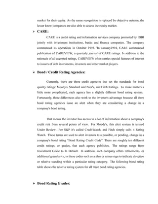 market for their equity. As the name recognition is replaced by objective opinion, the
  lesser know companies are also able to access the equity market.
 CARE:
         CARE is a credit rating and information services company promoted by IDBI
  jointly with investment institutions, banks and finance companies. The company
  commenced its operations in October 1993. 'In January1994, CARE commenced
  publication of CAREVIEW, a quarterly journal of CARE ratings. In addition to the
  rationale of all accepted ratings, CAREVIEW often carries special features of interest
  to issuers of debt instruments, investors and other market players.

 Bond / Credit Rating Agencies:

         Currently, there are three credit agencies that set the standards for bond
  quality ratings: Moody's, Standard and Poor's, and Fitch Ratings. To make matters a
  little more complicated, each agency has a slightly different bond rating system.
  Fortunately, these differences also work to the investor's advantage because all three
  bond rating agencies issue an alert when they are considering a change in a
  company's bond rating.


         That means the investor has access to a lot of information about a company's
  credit risk from several points of view. For Moody's, this alert system is termed
  Under Review. For S&P it's called CreditWatch, and Fitch simply calls it Rating
  Watch. These terms are used to alert investors to a possible, or pending, change in a
  company's bond rating ―Bond Rating Credit Code‖. There are roughly ten different
  credit ratings, or grades, that each agency publishes. The ratings range from
  Investment Grade to In Default. In addition, each company offers refinements, or
  additional granularity, to these codes such as a plus or minus sign to indicate direction
  or relative standing within a particular rating category. The following bond rating
  table shows the relative rating system for all three bond rating agencies.




 Bond Rating Grades:
 