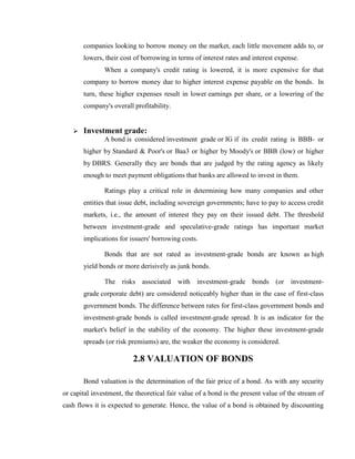 companies looking to borrow money on the market, each little movement adds to, or
       lowers, their cost of borrowing in terms of interest rates and interest expense.
               When a company's credit rating is lowered, it is more expensive for that
       company to borrow money due to higher interest expense payable on the bonds. In
       turn, these higher expenses result in lower earnings per share, or a lowering of the
       company's overall profitability.


      Investment grade:
               A bond is considered investment grade or IG if its credit rating is BBB- or
       higher by Standard & Poor's or Baa3 or higher by Moody's or BBB (low) or higher
       by DBRS. Generally they are bonds that are judged by the rating agency as likely
       enough to meet payment obligations that banks are allowed to invest in them.

               Ratings play a critical role in determining how many companies and other
       entities that issue debt, including sovereign governments; have to pay to access credit
       markets, i.e., the amount of interest they pay on their issued debt. The threshold
       between investment-grade and speculative-grade ratings has important market
       implications for issuers' borrowing costs.

               Bonds that are not rated as investment-grade bonds are known as high
       yield bonds or more derisively as junk bonds.

               The risks associated with investment-grade bonds (or investment-
       grade corporate debt) are considered noticeably higher than in the case of first-class
       government bonds. The difference between rates for first-class government bonds and
       investment-grade bonds is called investment-grade spread. It is an indicator for the
       market's belief in the stability of the economy. The higher these investment-grade
       spreads (or risk premiums) are, the weaker the economy is considered.

                          2.8 VALUATION OF BONDS

       Bond valuation is the determination of the fair price of a bond. As with any security
or capital investment, the theoretical fair value of a bond is the present value of the stream of
cash flows it is expected to generate. Hence, the value of a bond is obtained by discounting
 